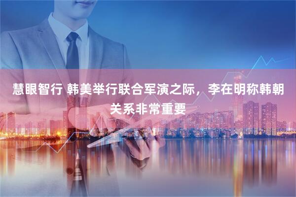 慧眼智行 韩美举行联合军演之际，李在明称韩朝关系非常重要