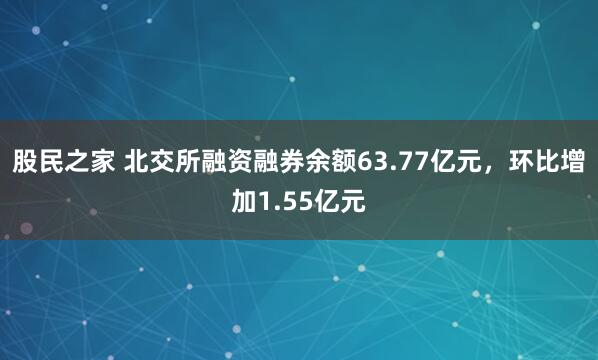 股民之家 北交所融资融券余额63.77亿元，环比增加1.55亿元