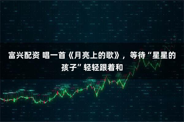 富兴配资 唱一首《月亮上的歌》，等待“星星的孩子”轻轻跟着和