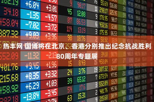 热丰网 国博将在北京、香港分别推出纪念抗战胜利80周年专题展
