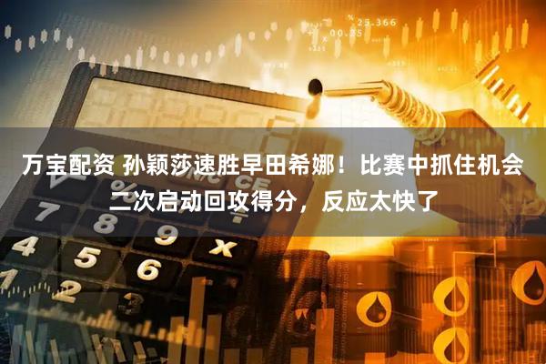 万宝配资 孙颖莎速胜早田希娜！比赛中抓住机会二次启动回攻得分，反应太快了
