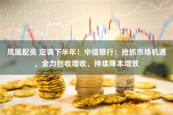 凤凰配资 定调下半年！中信银行：抢抓市场机遇、全力创收增收、持续降本增效