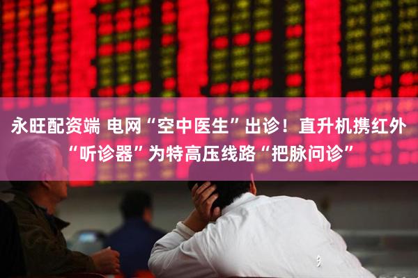 永旺配资端 电网“空中医生”出诊！直升机携红外“听诊器”为特高压线路“把脉问诊”
