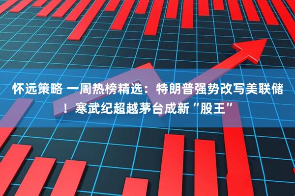 怀远策略 一周热榜精选：特朗普强势改写美联储！寒武纪超越茅台成新“股王”