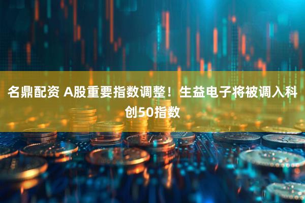 名鼎配资 A股重要指数调整！生益电子将被调入科创50指数