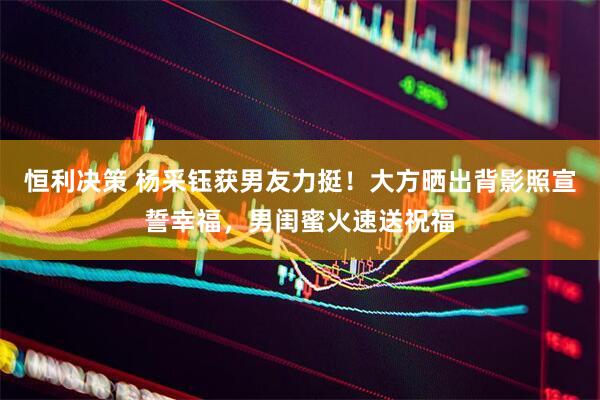 恒利决策 杨采钰获男友力挺！大方晒出背影照宣誓幸福，男闺蜜火速送祝福