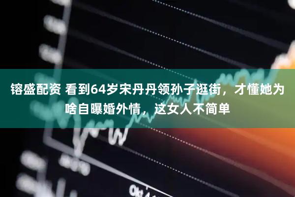 镕盛配资 看到64岁宋丹丹领孙子逛街，才懂她为啥自曝婚外情，这女人不简单
