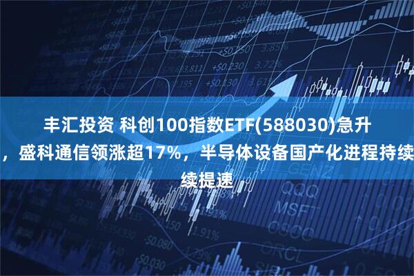 丰汇投资 科创100指数ETF(588030)急升翻红，盛科通信领涨超17%，半导体设备国产化进程持续提速