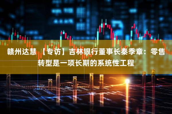 赣州达慧 【专访】吉林银行董事长秦季章：零售转型是一项长期的系统性工程
