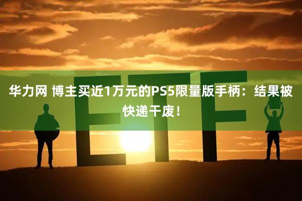 华力网 博主买近1万元的PS5限量版手柄：结果被快递干废！