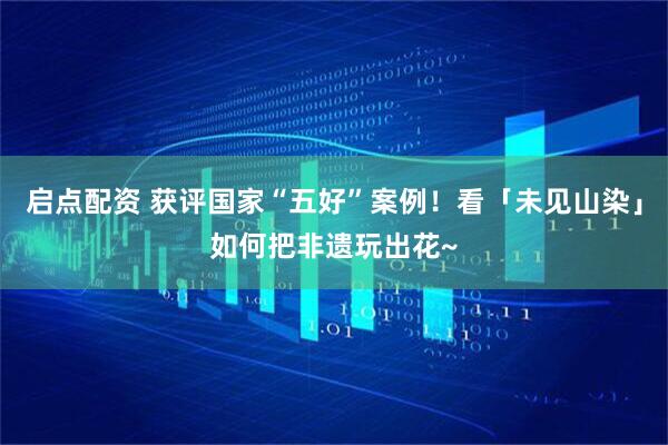 启点配资 获评国家“五好”案例！看「未见山染」如何把非遗玩出花~