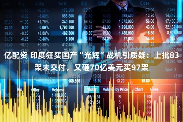 亿配资 印度狂买国产“光辉”战机引质疑：上批83架未交付，又砸70亿美元买97架