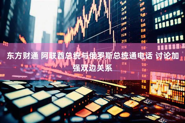 东方财通 阿联酋总统与俄罗斯总统通电话 讨论加强双边关系