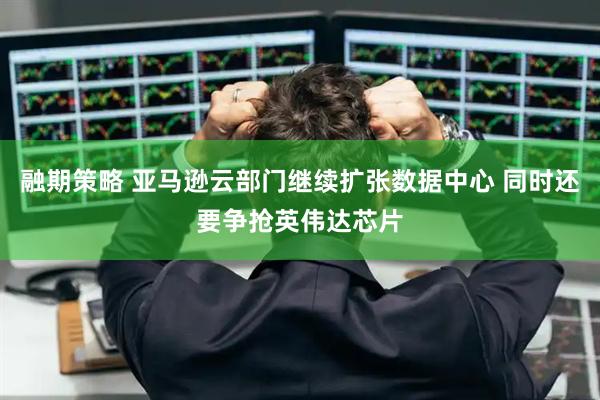 融期策略 亚马逊云部门继续扩张数据中心 同时还要争抢英伟达芯片