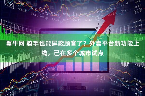 翼牛网 骑手也能屏蔽顾客了？外卖平台新功能上线，已在多个城市试点