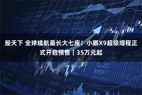 股天下 全球续航最长大七座!小鹏X9超级增程正式开启预售|35万元起