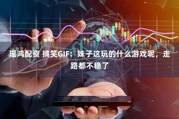 瑶鸿配资 搞笑GIF：妹子这玩的什么游戏呢，走路都不稳了