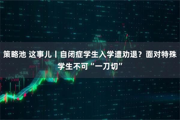 策略池 这事儿丨自闭症学生入学遭劝退?面对特殊学生不可“一刀切”