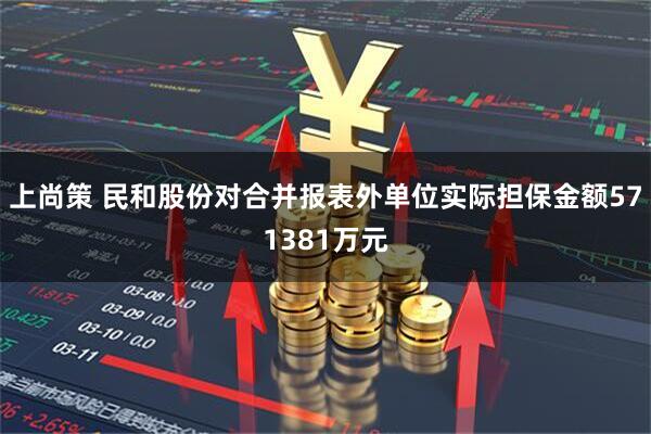 上尚策 民和股份对合并报表外单位实际担保金额571381万元
