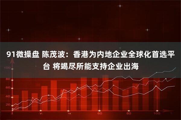 91微操盘 陈茂波:香港为内地企业全球化首选平台 将竭尽所能支持企业出海
