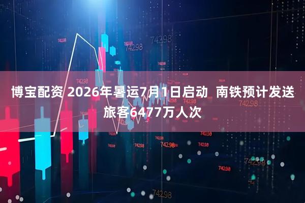 博宝配资 2026年暑运7月1日启动 南铁预计发送旅客6477万人次